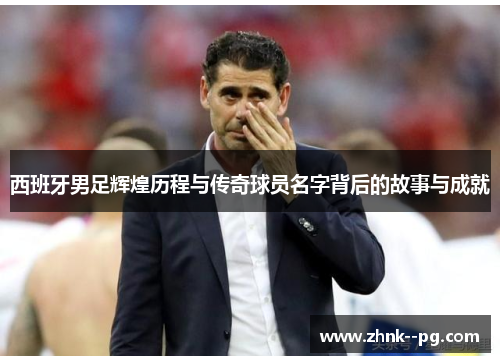西班牙男足辉煌历程与传奇球员名字背后的故事与成就