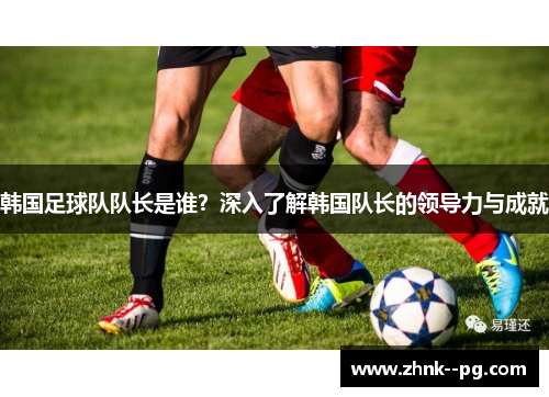 韩国足球队队长是谁?深入了解韩国队长的领导力与成就 韩国足球队队长是谁?深入了解韩国队长的领导力与成就