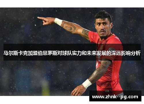 马尔斯卡克加盟伯恩茅斯对球队实力和未来发展的深远影响分析